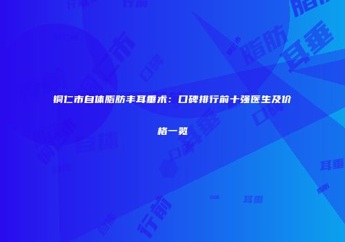 铜仁市自体脂肪丰耳垂术：口碑排行前十强医生及价格一览