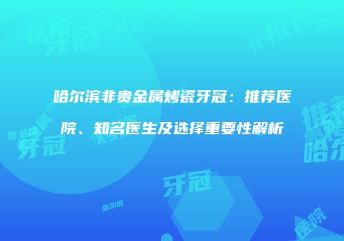 哈尔滨非贵金属烤瓷牙冠：推荐医院、知名医生及选择重要性解析