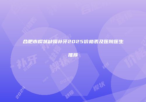 合肥市楔状缺损补牙2025价格表及医院医生推荐