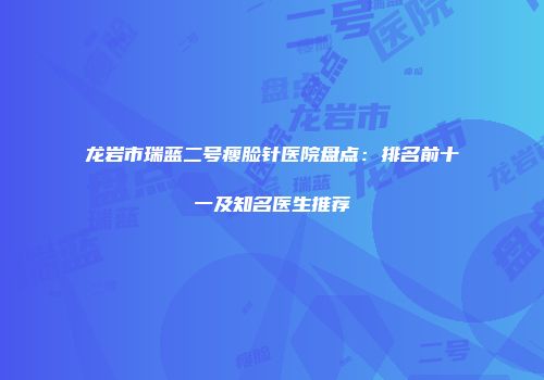 龙岩市瑞蓝二号瘦脸针医院盘点：排名前十一及知名医生推荐