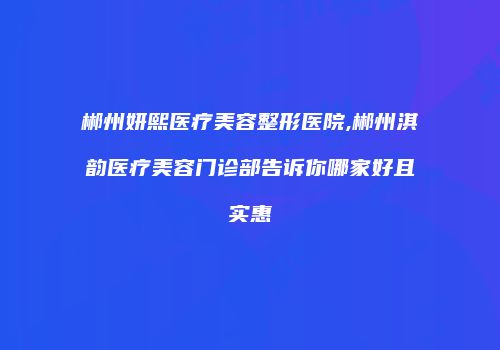 郴州妍熙医疗美容整形医院,郴州淇韵医疗美容门诊部告诉你哪家好且实惠