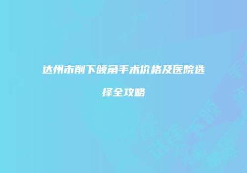 达州市削下颌角手术价格及医院选择全攻略