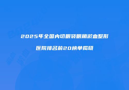 2025年全国内切眼袋眼角淤血整形医院排名前20榜单揭晓