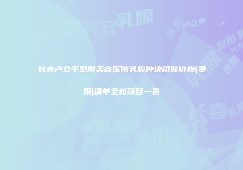 长春卢立平整形美容医院乳腺肿块切除价格(费用)清单全新项目一览