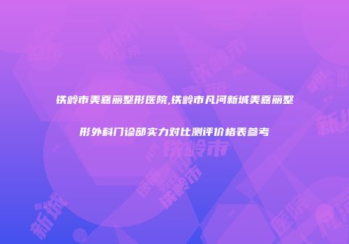 铁岭市美嘉丽整形医院,铁岭市凡河新城美嘉丽整形外科门诊部实力对比测评价格表参考