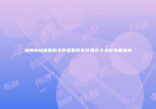池州市自体脂肪丰卧蚕整形医院推荐与术前准备指南