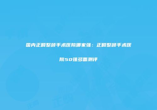 国内正畸整颌手术医院哪家强：正畸整颌手术医院50强多面测评