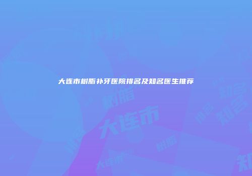 大连市树脂补牙医院排名及知名医生推荐