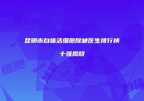 昆明市自体活细胞除皱医生排行榜十强揭晓