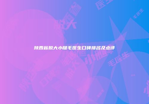 陕西省脱大小腿毛医生口碑排名及点评