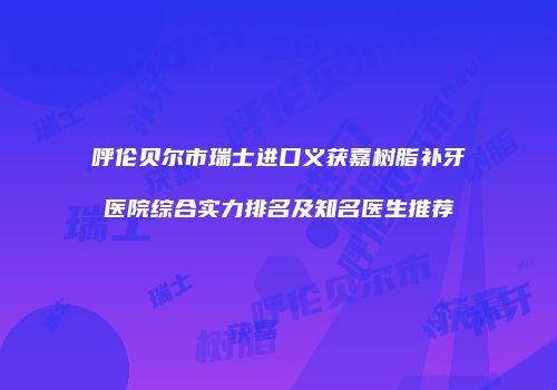 呼伦贝尔市瑞士进口义获嘉树脂补牙医院综合实力排名及知名医生推荐