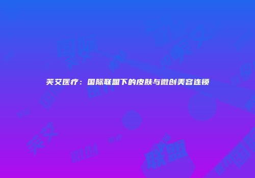 芙艾医疗：国际联盟下的皮肤与微创美容连锁