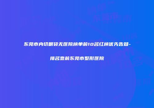 东莞市内切眼袋无医院榜单前10名红榜优先告知-排名靠前东莞市整形医院