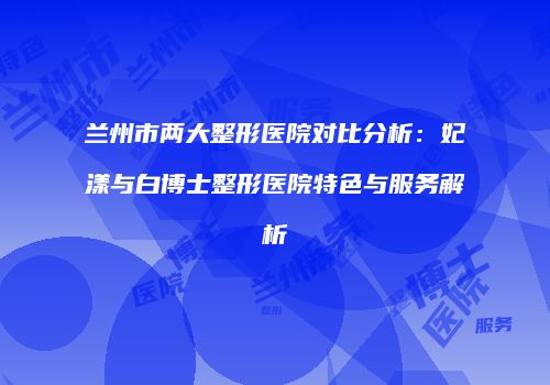 兰州市两大整形医院对比分析：妃漾与白博士整形医院特色与服务解析