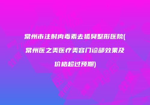 常州市注射肉毒素去狐臭整形医院(常州医之美医疗美容门诊部效果及价格超过预期)