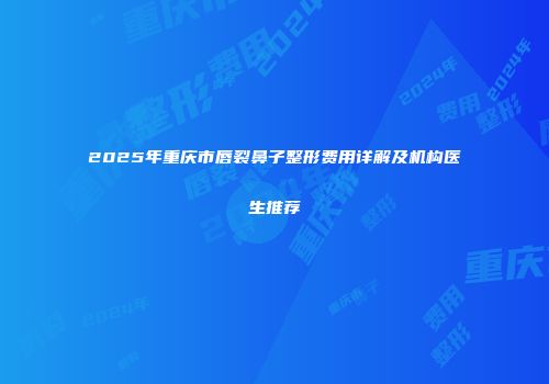 2025年重庆市唇裂鼻子整形费用详解及机构医生推荐