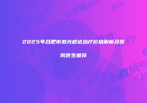 2025年合肥市激光痘坑治疗价格解析及医院医生推荐