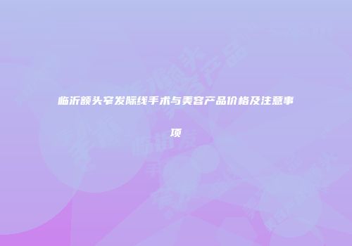 临沂额头窄发际线手术与美容产品价格及注意事项