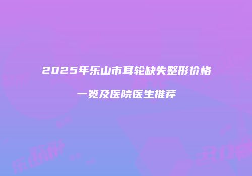 2025年乐山市耳轮缺失整形价格一览及医院医生推荐