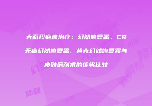 大面积疤痕治疗：幻然修复霜、CR无痛幻然修复霜、芭克幻然修复霜与皮肤磨削术的优劣比较