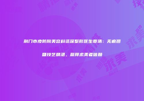 荆门市皮防院美容科资深整形医生贾清：无痕翘睫技艺精湛，赢得求美者信赖