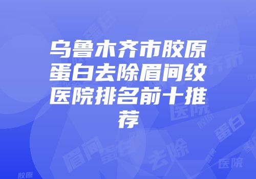 乌鲁木齐市胶原蛋白去除眉间纹医院排名前十推荐