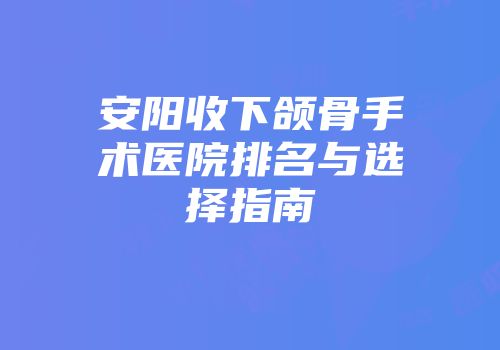 安阳收下颌骨手术医院排名与选择指南