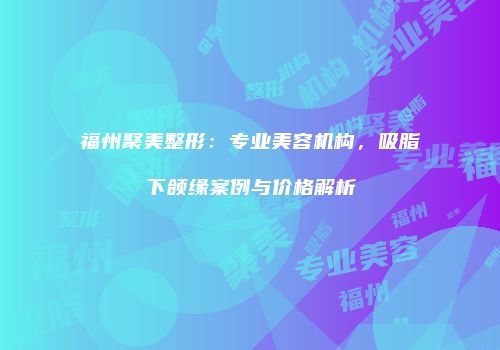 福州聚美整形：专业美容机构，吸脂下颌缘案例与价格解析