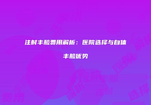 注射丰脸费用解析：医院选择与自体丰脸优势
