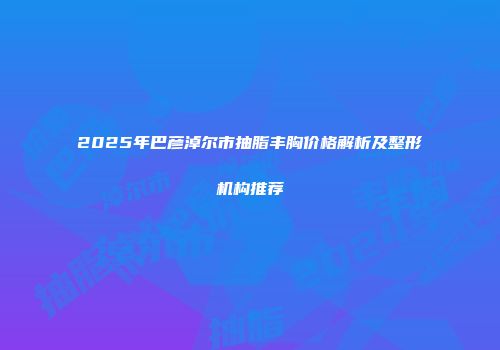 2025年巴彦淖尔市抽脂丰胸价格解析及整形机构推荐