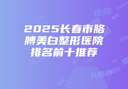 2025长春市胳膊美白整形医院排名前十推荐