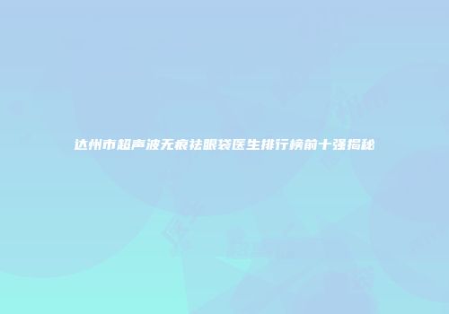 达州市超声波无痕祛眼袋医生排行榜前十强揭秘