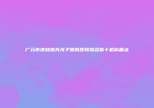 广元市皮秒激光光子嫩肤医院排名前十机构盘点