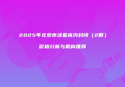 2025年北京市涂氟窝沟封闭（2颗）价格分析与机构推荐