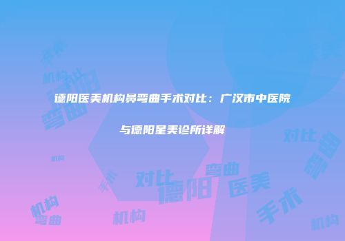 德阳医美机构鼻弯曲手术对比：广汉市中医院与德阳星美诊所详解
