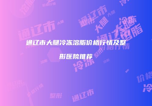 通辽市大腿冷冻溶脂价格行情及整形医院推荐