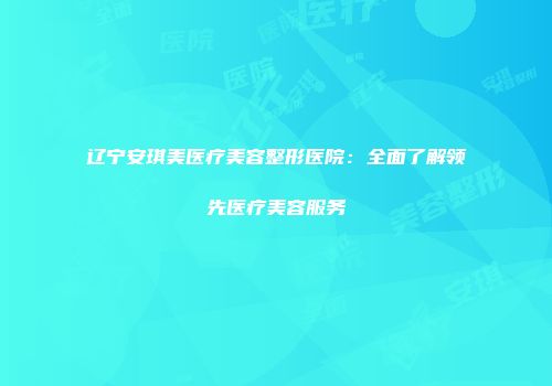 辽宁安琪美医疗美容整形医院：全面了解领先医疗美容服务