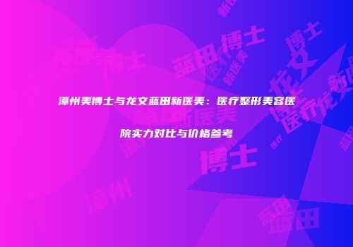 漳州美博士与龙文蓝田新医美：医疗整形美容医院实力对比与价格参考