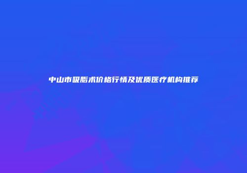 中山市吸脂术价格行情及优质医疗机构推荐