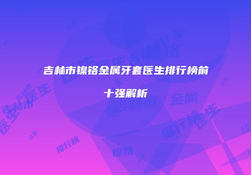 吉林市镍铬金属牙套医生排行榜前十强解析