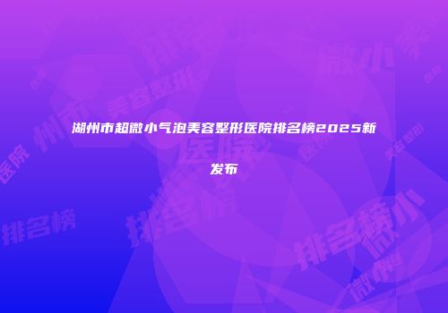 湖州市超微小气泡美容整形医院排名榜2025新发布