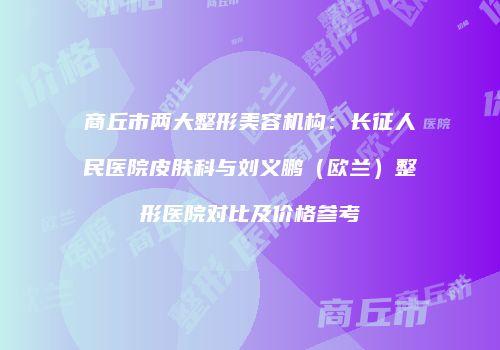商丘市两大整形美容机构：长征人民医院皮肤科与刘义鹏（欧兰）整形医院对比及价格参考