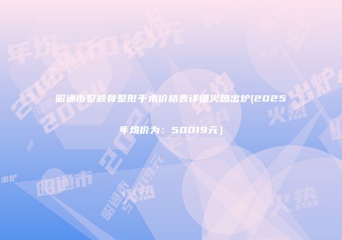昭通市整颧骨整形手术价格表详细火热出炉(2025年均价为：50019元）
