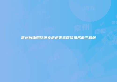 常州自体脂肪填充痘疤美容医院排名前三解析