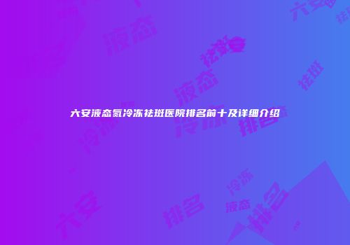 六安液态氮冷冻祛斑医院排名前十及详细介绍