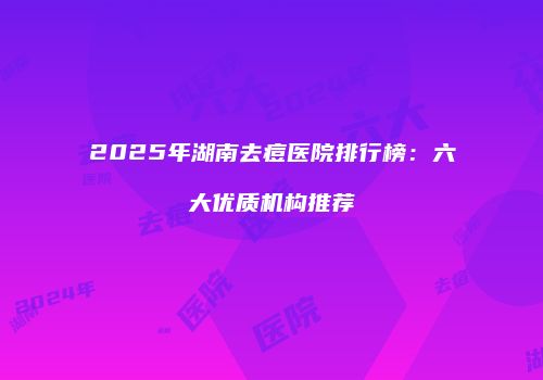 2025年湖南去痘医院排行榜：六大优质机构推荐
