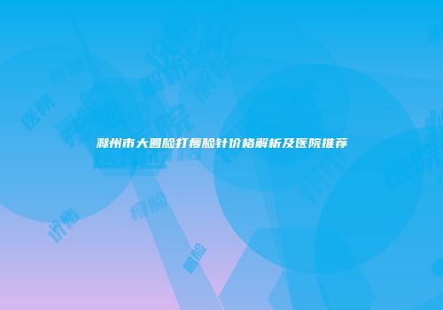 滁州市大圆脸打瘦脸针价格解析及医院推荐