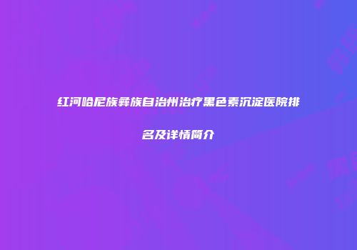 红河哈尼族彝族自治州治疗黑色素沉淀医院排名及详情简介