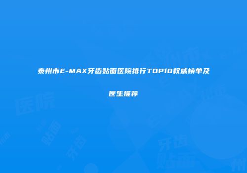 泰州市E-MAX牙齿贴面医院排行TOP10权威榜单及医生推荐