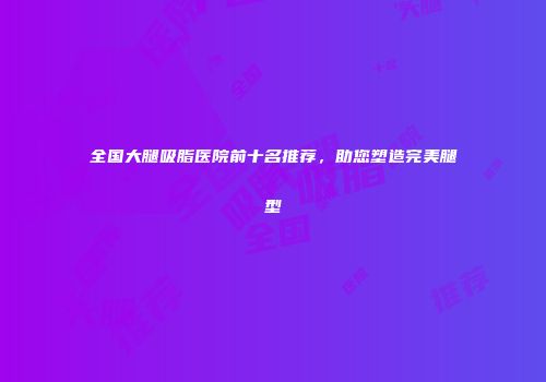 全国大腿吸脂医院前十名推荐，助您塑造完美腿型